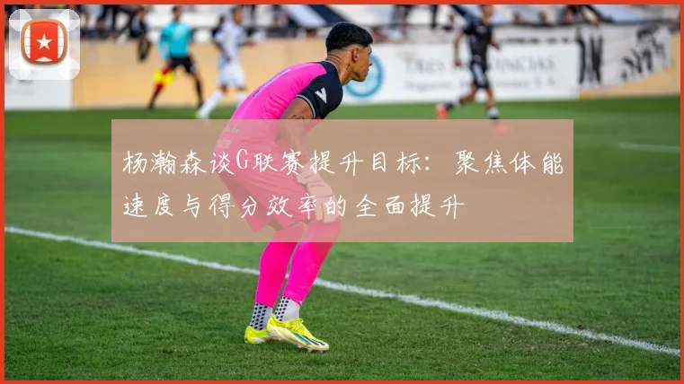 杨瀚森谈G联赛提升目标：聚焦体能速度与得分效率的全面提升