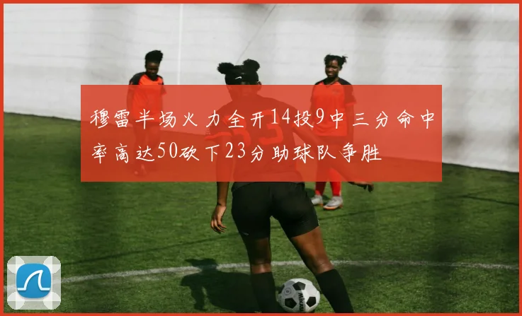 穆雷半场火力全开14投9中三分命中率高达50砍下23分助球队争胜